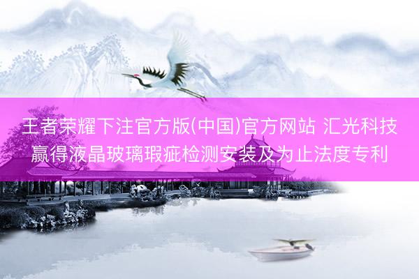 王者荣耀下注官方版(中国)官方网站 汇光科技赢得液晶玻璃瑕疵检测安装及为止法度专利
