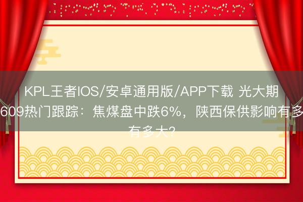 KPL王者IOS/安卓通用版/APP下载 光大期货0609热门跟踪:焦煤盘中跌6%,陕西保供影响有多大?