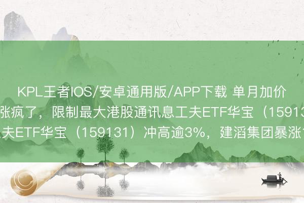 KPL王者IOS/安卓通用版/APP下载 单月加价40%!“斜率之王”PCB涨疯了,限制最大港股通讯息工夫ETF华宝(159131)冲高逾3%,建滔集团暴涨18%