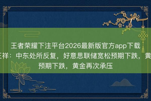 王者荣耀下注平台2026最新版官方app下载 博时基金王祥：中东处所反复，好意思联储宽松预期下跌，黄金再次承压
