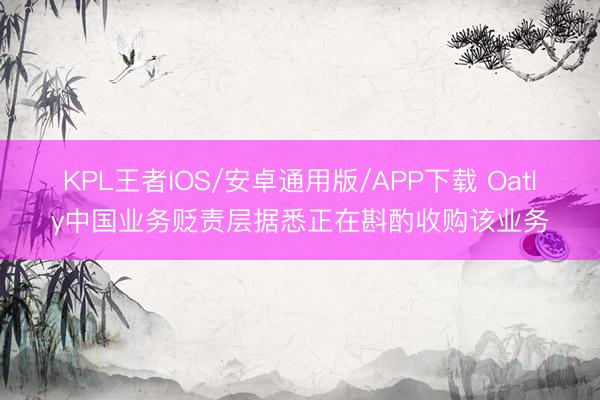 KPL王者IOS/安卓通用版/APP下载 Oatly中国业务贬责层据悉正在斟酌收购该业务