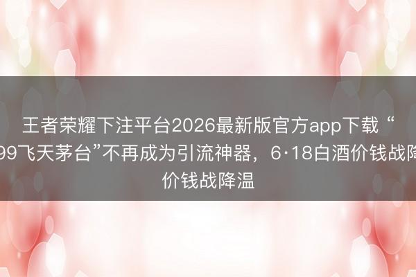 王者荣耀下注平台2026最新版官方app下载 “1499飞天茅台”不再成为引流神器，6·18白酒价钱战降温