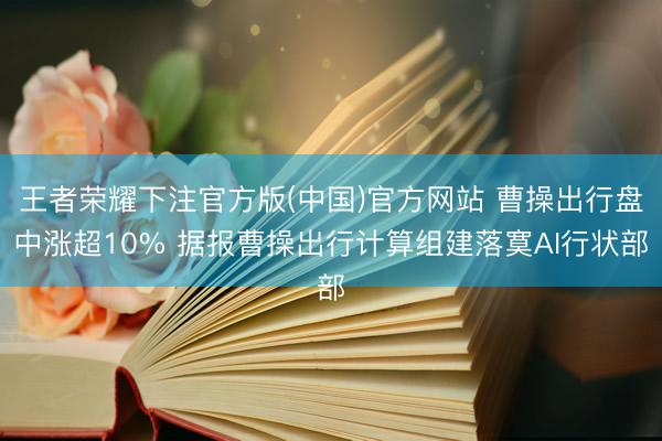 王者荣耀下注官方版(中国)官方网站 曹操出行盘中涨超10% 据报曹操出行计算组建落寞AI行状部
