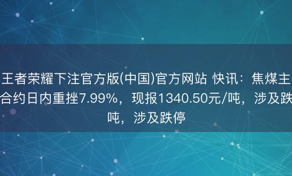王者荣耀下注官方版(中国)官方网站 快讯：焦煤主力合约日内重挫7.99%，现报1340.50元/吨，涉及跌停