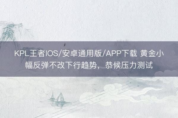 KPL王者IOS/安卓通用版/APP下载 黄金小幅反弹不改下行趋势，恭候压力测试