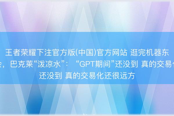 王者荣耀下注官方版(中国)官方网站 逛完机器东说念主峰会，巴克莱“泼凉水”： “GPT期间”还没到 真的交易化还很远方