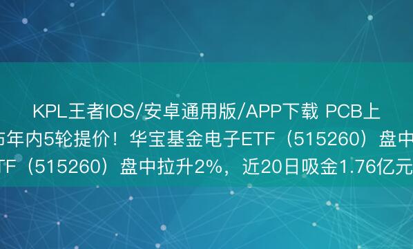 KPL王者IOS/安卓通用版/APP下载 PCB上游材料全线加价！电子布年内5轮提价！华宝基金电子ETF（515260）盘中拉升2%，近20日吸金1.76亿元！