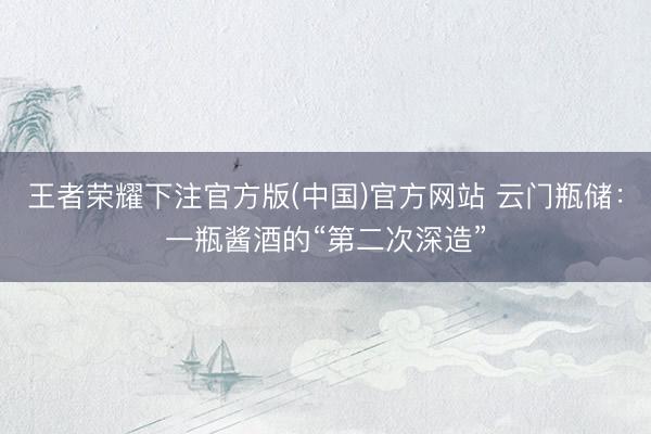 王者荣耀下注官方版(中国)官方网站 云门瓶储：一瓶酱酒的“第二次深造”