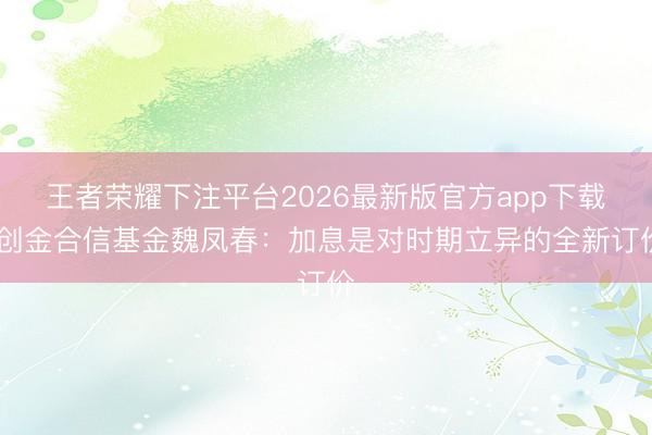 王者荣耀下注平台2026最新版官方app下载 创金合信基金魏凤春：加息是对时期立异的全新订价