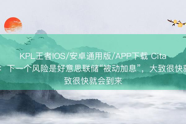 KPL王者IOS/安卓通用版/APP下载 Citadel证券：下一个风险是好意思联储“被动加息”，大致很快就会到来