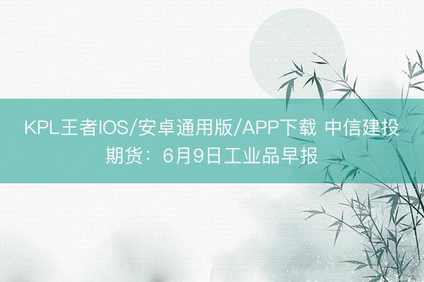 KPL王者IOS/安卓通用版/APP下载 中信建投期货:6月9日工业品早报