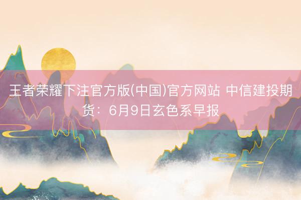 王者荣耀下注官方版(中国)官方网站 中信建投期货：6月9日玄色系早报
