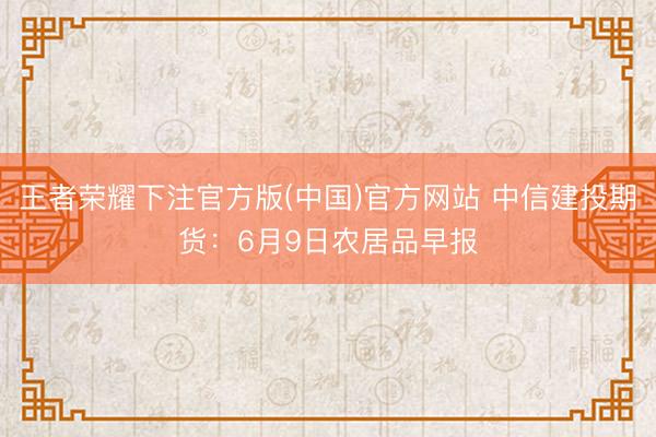 王者荣耀下注官方版(中国)官方网站 中信建投期货：6月9日农居品早报