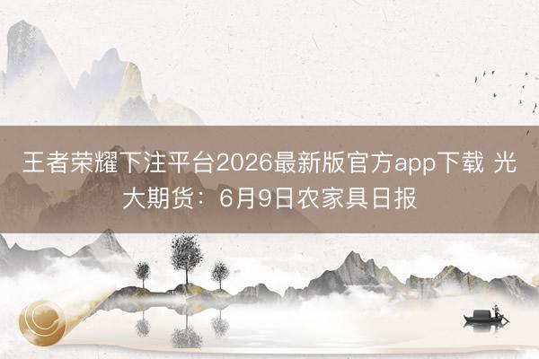 王者荣耀下注平台2026最新版官方app下载 光大期货：6月9日农家具日报
