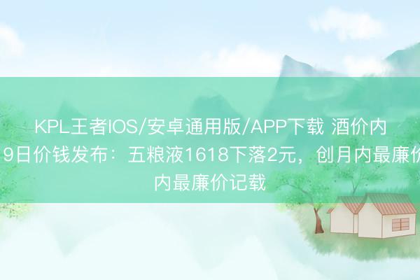 KPL王者IOS/安卓通用版/APP下载 酒价内参6月9日价钱发布:五粮液1618下落2元,创月内最廉价记载