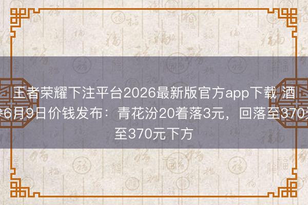 王者荣耀下注平台2026最新版官方app下载 酒价内参6月9日价钱发布：青花汾20着落3元，回落至370元下方