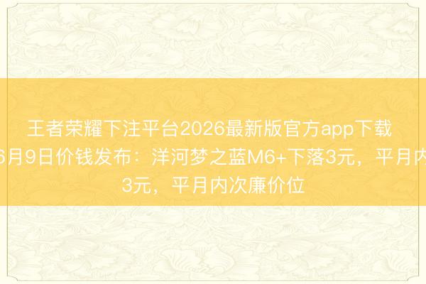 王者荣耀下注平台2026最新版官方app下载 酒价内参6月9日价钱发布：洋河梦之蓝M6+下落3元，平月内次廉价位