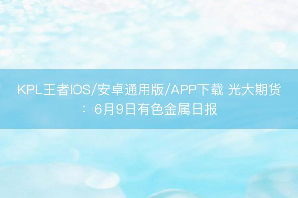 KPL王者IOS/安卓通用版/APP下载 光大期货：6月9日有色金属日报