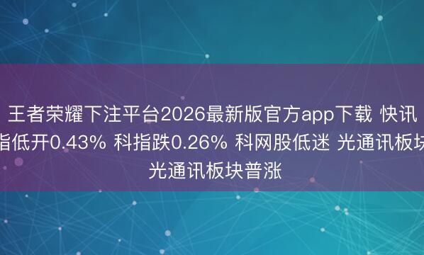 王者荣耀下注平台2026最新版官方app下载 快讯：恒指低开0.43% 科指跌0.26% 科网股低迷 光通讯板块普涨
