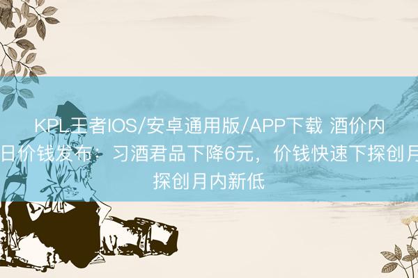 KPL王者IOS/安卓通用版/APP下载 酒价内参6月9日价钱发布:习酒君品下降6元,价钱快速下探创月内新低