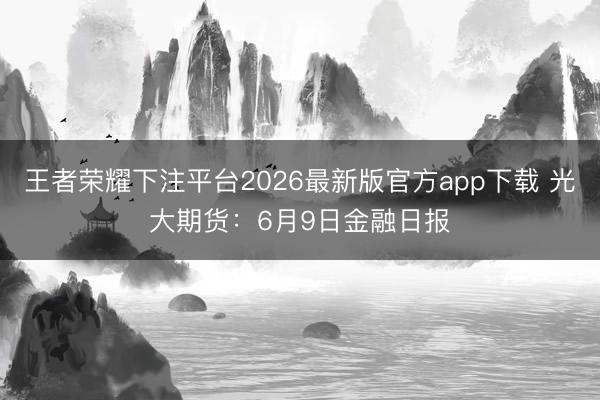 王者荣耀下注平台2026最新版官方app下载 光大期货：6月9日金融日报