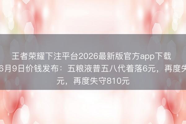 王者荣耀下注平台2026最新版官方app下载 酒价内参6月9日价钱发布：五粮液普五八代着落6元，再度失守810元