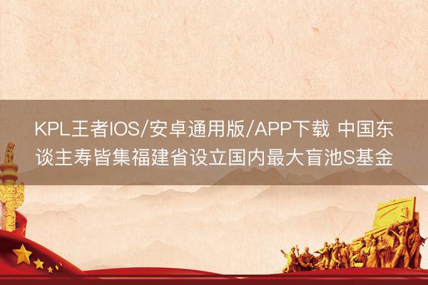 KPL王者IOS/安卓通用版/APP下载 中国东谈主寿皆集福建省设立国内最大盲池S基金