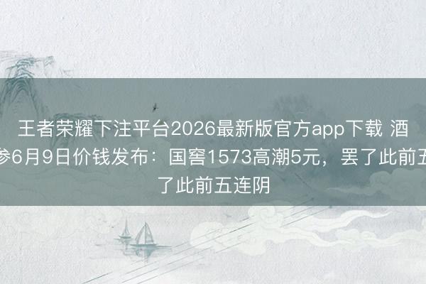 王者荣耀下注平台2026最新版官方app下载 酒价内参6月9日价钱发布：国窖1573高潮5元，罢了此前五连阴