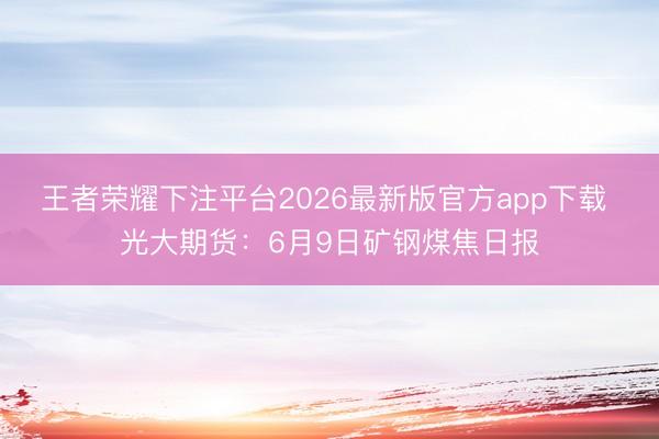 王者荣耀下注平台2026最新版官方app下载 光大期货：6月9日矿钢煤焦日报