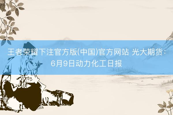 王者荣耀下注官方版(中国)官方网站 光大期货：6月9日动力化工日报