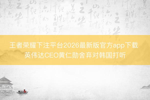 王者荣耀下注平台2026最新版官方app下载 英伟达CEO黄仁勋舍弃对韩国打听