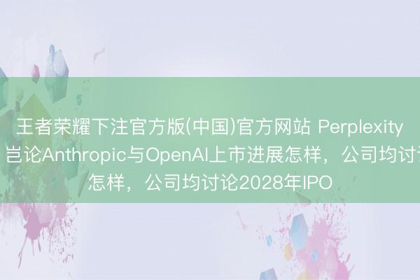 王者荣耀下注官方版(中国)官方网站 Perplexity首席实验官：岂论Anthropic与OpenAI上市进展怎样，公司均讨论2028年IPO