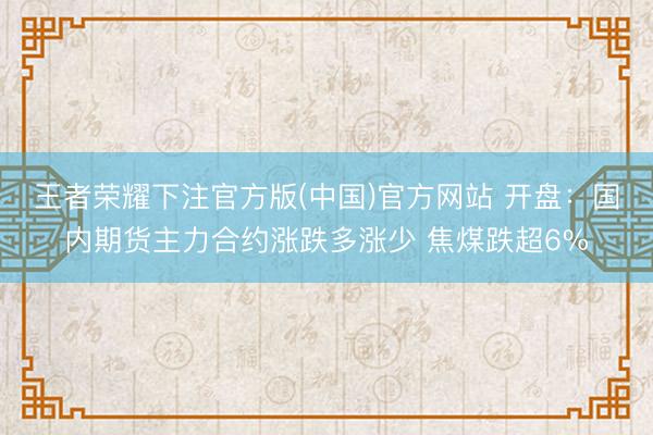 王者荣耀下注官方版(中国)官方网站 开盘:国内期货主力合约涨跌多涨少 焦煤跌超6%
