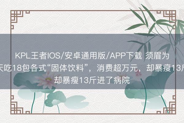 KPL王者IOS/安卓通用版/APP下载 须眉为增肥,每天吃18包各式“固体饮料”,消费超万元,却暴瘦13斤进了病院