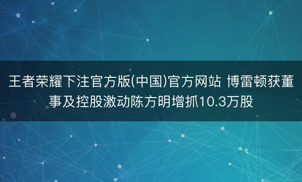 王者荣耀下注官方版(中国)官方网站 博雷顿获董事及控股激动陈方明增抓10.3万股