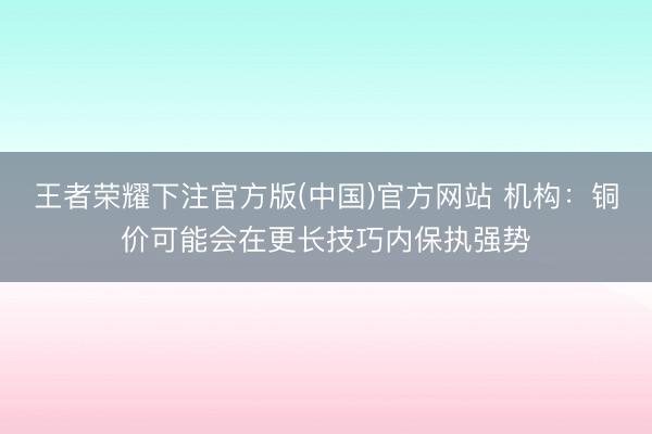 王者荣耀下注官方版(中国)官方网站 机构：铜价可能会在更长技巧内保执强势