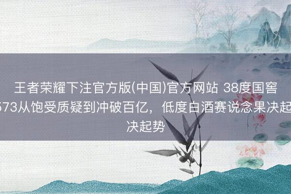 王者荣耀下注官方版(中国)官方网站 38度国窖1573从饱受质疑到冲破百亿,低度白酒赛说念果决起势