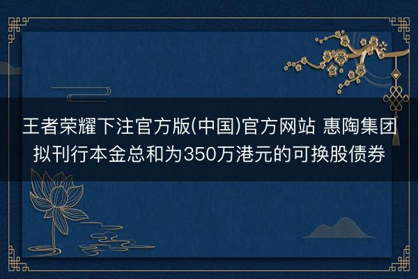 王者荣耀下注官方版(中国)官方网站 惠陶集团拟刊行本金总和为350万港元的可换股债券