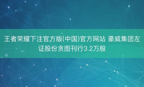 王者荣耀下注官方版(中国)官方网站 豪威集团左证股份贪图刊行3.2万股