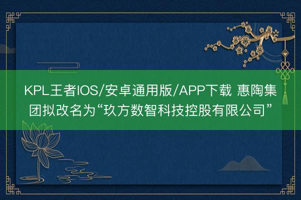 KPL王者IOS/安卓通用版/APP下载 惠陶集团拟改名为“玖方数智科技控股有限公司”