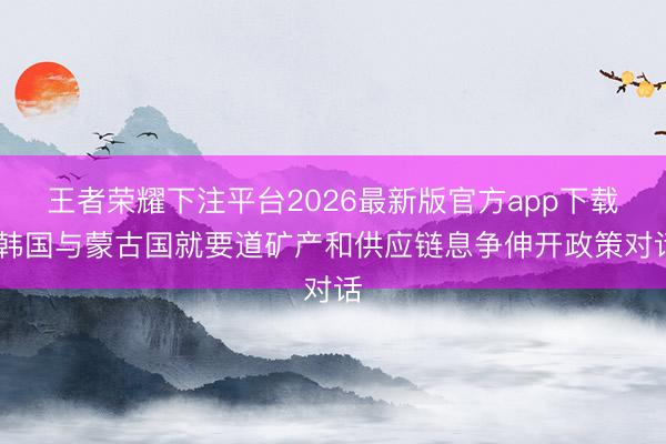 王者荣耀下注平台2026最新版官方app下载 韩国与蒙古国就要道矿产和供应链息争伸开政策对话
