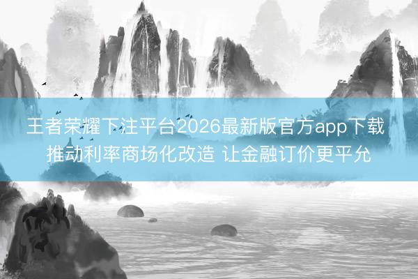 王者荣耀下注平台2026最新版官方app下载 推动利率商场化改造 让金融订价更平允