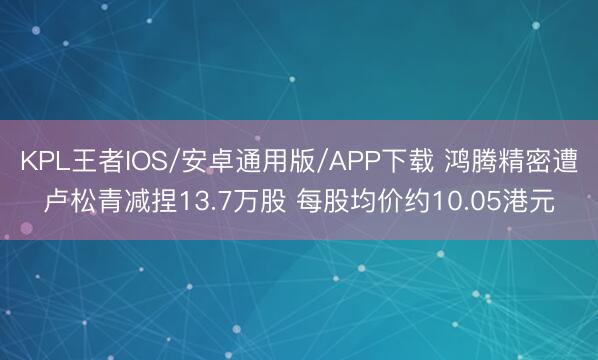 KPL王者IOS/安卓通用版/APP下载 鸿腾精密遭卢松青减捏13.7万股 每股均价约10.05港元