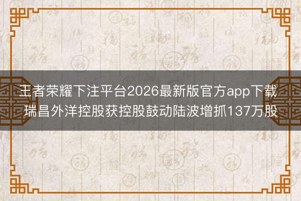 王者荣耀下注平台2026最新版官方app下载 瑞昌外洋控股获控股鼓动陆波增抓137万股