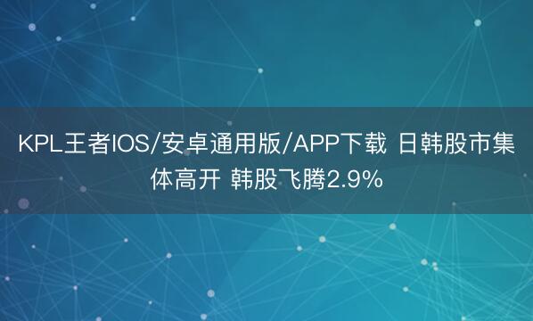 KPL王者IOS/安卓通用版/APP下载 日韩股市集体高开 韩股飞腾2.9%