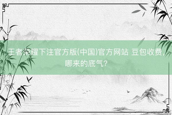 王者荣耀下注官方版(中国)官方网站 豆包收费，哪来的底气？