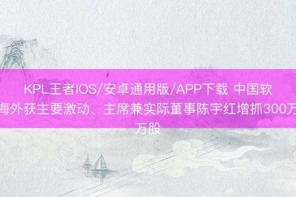 KPL王者IOS/安卓通用版/APP下载 中国软件海外获主要激动、主席兼实际董事陈宇红增抓300万股