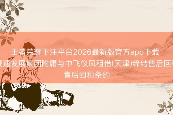 王者荣耀下注平台2026最新版官方app下载 中国诚通发展集团附庸与中飞仪凤租借(天津)缔结售后回租条约