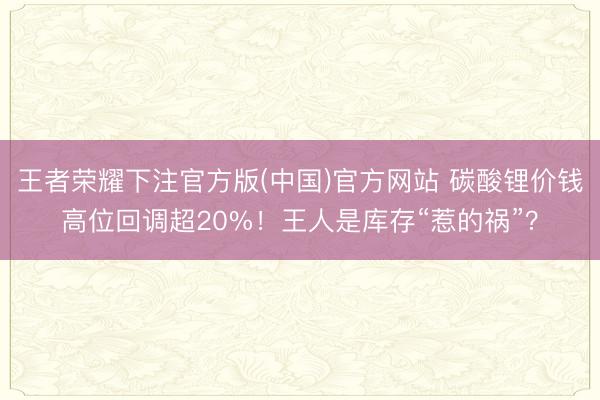 王者荣耀下注官方版(中国)官方网站 碳酸锂价钱高位回调超20%！王人是库存“惹的祸”？