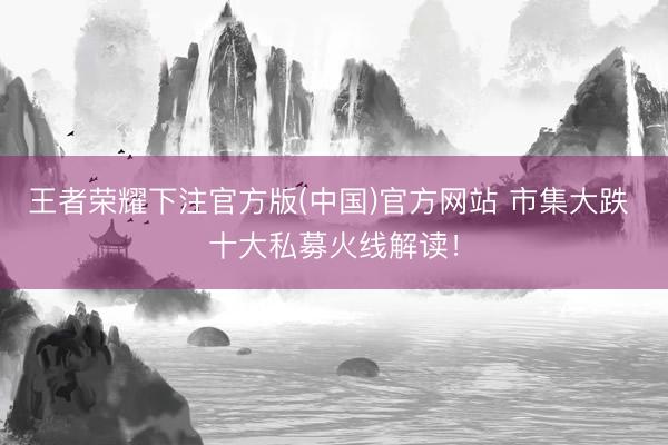 王者荣耀下注官方版(中国)官方网站 市集大跌 十大私募火线解读!